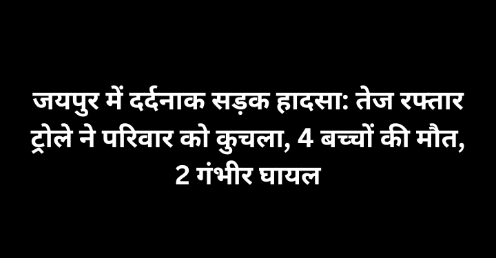जयपुर में दर्दनाक सड़क हादसा: तेज रफ्तार ट्रोले ने परिवार को कुचला, 4 बच्चों की मौत, 2 गंभीर घायल
